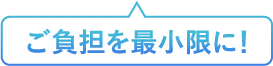 ご負担を最小限に！